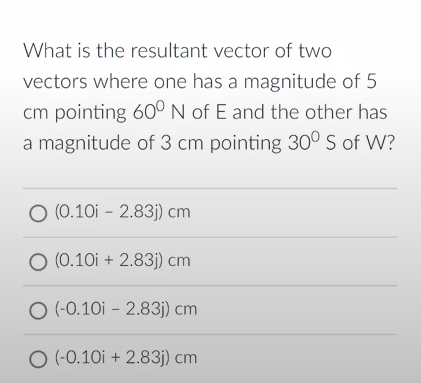 What is the resultant vector of two
vectors where one has a magnitude of 5
cm pointing 60° N of E and the other has
a magnitude of 3 cm pointing 30° S of W?
O (0.10i - 2.83j) cm
O (0.10i + 2.83j) cm
O (-0.10i - 2.83j) cm
O (-0.10i + 2.83j) cm