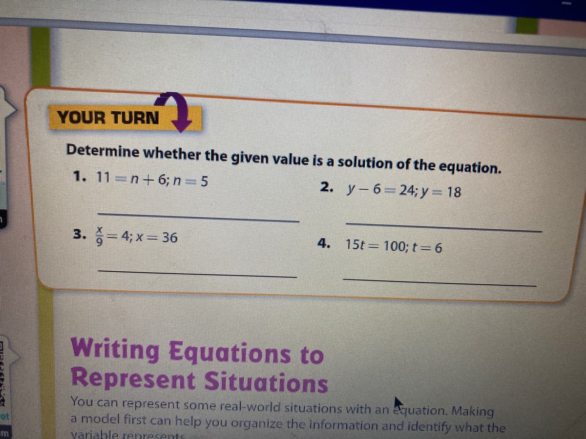 YOUR TURN
Determine whether the given value is a solution of the equation.
1. 11 =n+6; n 5
2. y-6 24;y 18
3. = 4; x= 36
4. 15t = 100; t= 6
Writing Equations to
Represent Situations
You can represent some real-world situations with an equation. Making
a model first can help you organize the information and identify what the
yariahle renresents
ot
m
