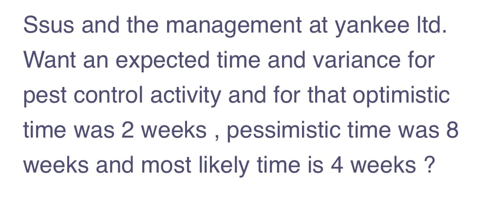 Ssus and the management at yankee Itd.
Want an expected time and variance for
pest control activity and for that optimistic
time was 2 weeks , pessimistic time was 8
weeks and most likely time is 4 weeks ?
