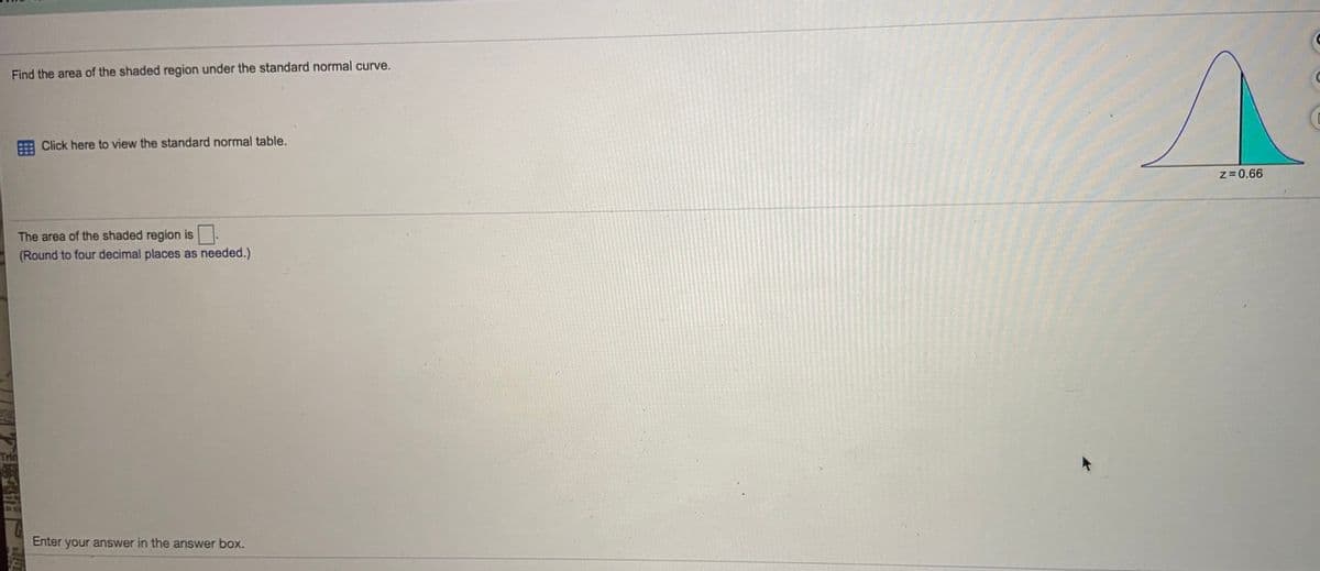 Find the area of the shaded region under the standard normal curve.
Click here to view the standard normal table.
z=0.66
The area of the shaded region is
(Round to four decimal places as needed.)
Enter your answer in the answer box.

