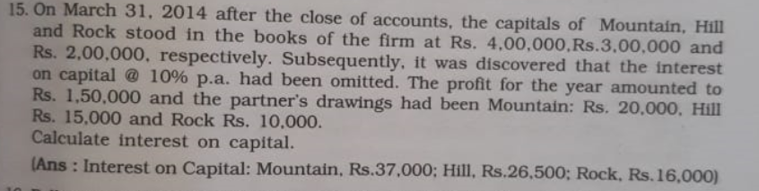 15. On March 31, 2014 after the close of accounts, the capitals of Mountain, Hill
and Rock stood in the books of the firm at Rs. 4,00,000,Rs.3,00,000 and
Rs. 2,00,000, respectively. Subsequently, it was discovered that the interest
on capital @ 10% p.a. had been omitted. The profit for the year amounted to
Rs. 1,50,000 and the partner's drawings had been Mountain: Rs. 20,000, Hill
Rs. 15,000 and Rock Rs. 10,000.
Calculate interest on capital.
(Ans : Interest on Capital: Mountain, Rs.37,000; Hill, Rs.26,500; Rock, Rs.16,000)
