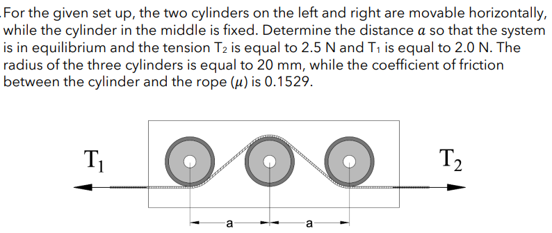 For the given set up, the two cylinders on the left and right are movable horizontally,
while the cylinder in the middle is fixed. Determine the distance a so that the system
is in equilibrium and the tension T2 is equal to 2.5 N and T₁ is equal to 2.0 N. The
radius of the three cylinders is equal to 20 mm, while the coefficient of friction
between the cylinder and the rope (u) is 0.1529.
T₁
T₂
a
B