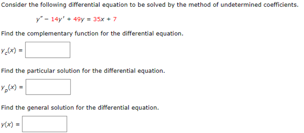 Consider the following differential equation to be solved by the method of undetermined coefficients.
y" - 14y' + 49y = 35x + 7
Find the complementary function for the differential equation.
yc(x) =
Find the particular solution for the differential equation.
Yp(x) =
Find the general solution for the differential equation.
y(x) =