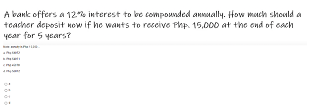 A bank offers a 12% interest to be compounded annually. How much should a
teacher deposit now if he wants to receive Php. 15,000 at the end of each
year for 5 years?
Note annuity is Php 15.000...
Php64072
B. PhD 54078
Php 45410
Php 54072
0€
04