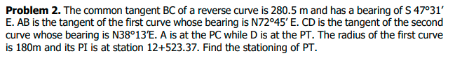 Problem 2. The common tangent BC of a reverse curve is 280.5 m and has a bearing of S 47°31′
E. AB is the tangent of the first curve whose bearing is N72°45' E. CD is the tangent of the second
curve whose bearing is N38°13'E. A is at the PC while D is at the PT. The radius of the first curve
is 180m and its PI is at station 12+523.37. Find the stationing of PT.
