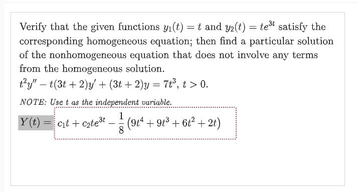 Verify that the given functions y₁(t) = t and y₂(t) = te³t satisfy the
corresponding homogeneous equation; then find a particular solution
of the nonhomogeneous equation that does not involve any terms
from the homogeneous solution.
t²y" - t(3t+2)y' + (3t+ 2)y = 7t³, t > 0.
NOTE: Use t as the independent variable.
Y(t)=c₁t+c₂te³t - 1/² (91¹ + 91³ + 6t² +21)
8