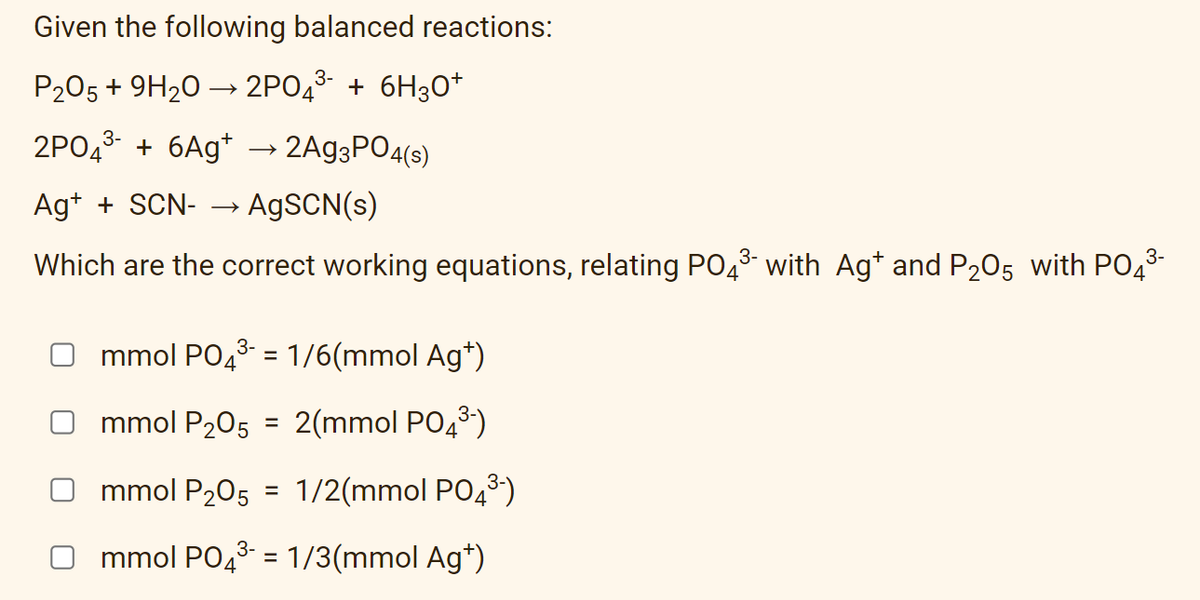 Given the following balanced reactions:
P205 + 9H20 → 2PO43- + 6H30+
2PO43- + 6Ag*
→ 2A93PO4(s)
Ag+ + SCN- → A9SCN(s)
Which are the correct working equations, relating PO43 with Ag* and P205 with PO43
mmol PO43- = 1/6(mmol Ag*)
mmol P205 = 2(mmol PO43)
mmol P205 = 1/2(mmol PO43)
mmol PO43 = 1/3(mmol Ag*)
