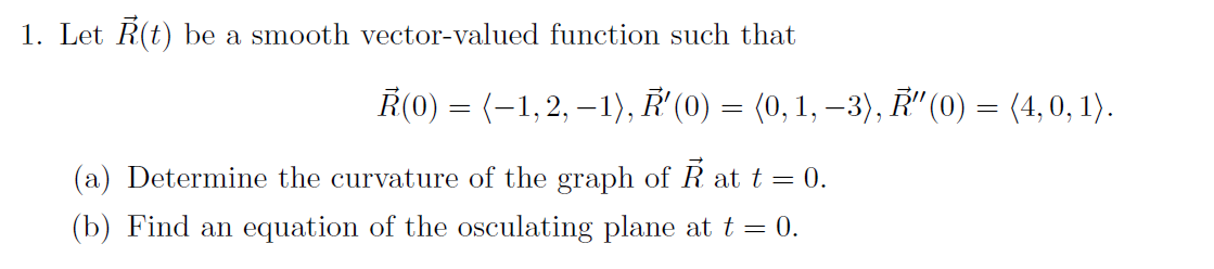 1. Let R(t) be a smooth vector-valued function such that
Ř(0) = (-1,2, – 1), ' (0) :
(0, 1, –3), Ř" (0) = (4,0, 1).
(a) Determine the curvature of the graph of R at t = 0.
(b) Find an equation of the osculating plane at t = 0.
