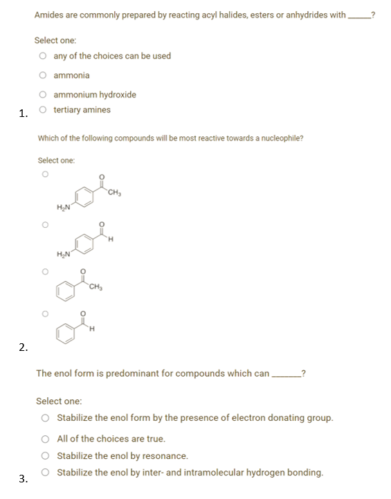 Amides are commonly prepared by reacting acyl halides, esters or anhydrides with
Select one:
O any of the choices can be used
O ammonia
ammonium hydroxide
1. O tertiary amines
Which of the following compounds will be most reactive towards a nucleophile?
Select one:
CH,
CH
2.
The enol form is predominant for compounds which can.
Select one:
O Sabilize the enol form by the presence of electron donating group.
O All of the choices are true.
Stabilize the enol by resonance.
Stabilize the enol by inter- and intramolecular hydrogen bonding.
3.
