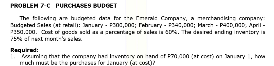 PROBLEM 7-C PURCHASES BUDGET
The following are budgeted data for the Emerald Company, a merchandising company:
Budgeted Sales (at retail): January - P300,000; February - P340,000; March - P400,000; April -
P350,000. Cost of goods sold as a percentage of sales is 60%. The desired ending inventory is
75% of next month's sales.
Required:
1. Assuming that the company had inventory on hand of P70,000 (at cost) on January 1, how
much must be the purchases for January (at cost)?
