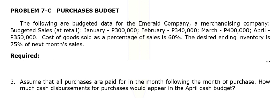 PROBLEM 7-C PURCHASES BUDGET
The following are budgeted data for the Emerald Company, a merchandising company:
Budgeted Sales (at retail): January - P300,000; February - P340,000; March - P400,000; April -
P350,000. Cost of goods sold as a percentage of sales is 60%. The desired ending inventory is
75% of next month's sales.
Required:
3. Assume that all purchases are paid for in the month following the month of purchase. How
much cash disbursements for purchases would appear in the April cash budget?
