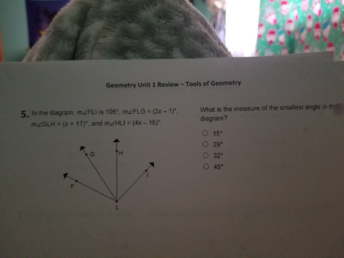 What is the measure of the smallest angle in th
5. In the diagram, mZFLI is 106°, MZFLG = (2x - 1)°,
MZGLH = (x+ 17)°, and mzHLI = (4x - 15)°.
diagram?
O 15°
O 29°
H.
32
O 45°
