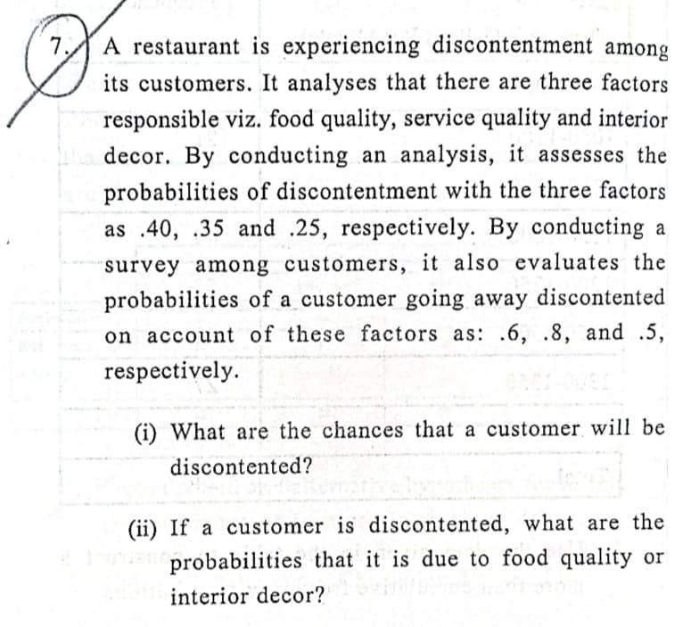 A restaurant is experiencing discontentment among
its customers. It analyses that there are three factors
responsible viz. food quality, service quality and interior
decor. By conducting an analysis, it assesses the
probabilities of discontentment with the three factors
as .40, .35 and .25, respectively. By conducting a
survey among customers, it also evaluates the
probabilities of a customer going away discontented
on account of these factors as: .6, .8, and .5,
respectively.
(i) What are the chances that a customer will be
discontented?
(ii) If a customer is discontented, what are the
o probabilities that it is due to food quality or
interior decor?
