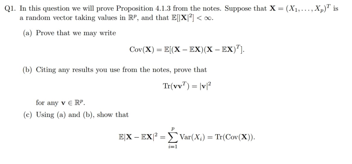 Q1. In this question we will prove Proposition 4.1.3 from the notes. Suppose that X = (X1,..., Xp)T is
a random vector taking values in RP, and that E[|X|²] < ∞.
(a) Prove that we may write
Cov(X) = E[(X – EX)(X – EX)"].
-
(b) Citing any results you use from the notes, prove that
Tr(vv") = |v|
%3D
for any v E RP.
(c) Using (a) and (b), show that
E[X – EX|2 = E Var(X;) = Tr(Cov(X).
i=1
