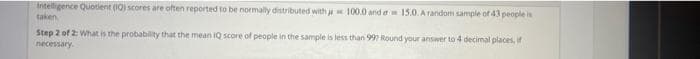 Intelligence Quotient (IQ) scores are often reported to be normally distributed with j 100.0 and a 15.0. A random sample of 43 people in
taken
Step 2 of 2: What is the probablity that the mean iQ score of people in the sample is less than 997 Round your answer to 4 decimal places, if
necessary.
