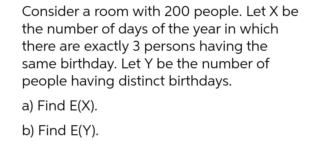 Consider a room with 200 people. Let X be
the number of days of the year in which
there are exactly 3 persons having the
same birthday. Let Y be the number of
people having distinct birthdays.
a) Find E(X).
b) Find E(Y).
