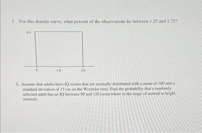 2. For this density curve, what percent of the observations lie between 1.25 and 1.75?
0.5
10
2.0
3. Assume that adults have IQ scores that are normally distributed with a mean of 100 and a
standard deviation of 15 (as on the Wechsler test). Find the probability that a randomly
selected adult has an IQ between 90 and 120 (somewhere in the range of normal to bright
normal).
