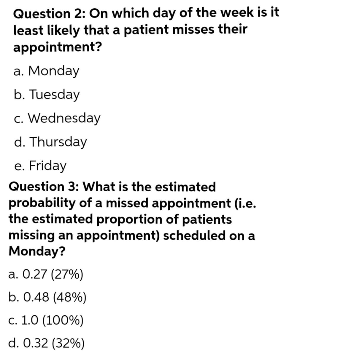 Question 2: On which day of the week is
least likely that a patient misses their
appointment?
a. Monday
b. Tuesday
c. Wednesday
d. Thursday
e. Friday
Question 3: What is the estimated
probability of a missed appointment (i.e.
the estimated proportion of patients
missing an appointment) scheduled on a
Monday?
a. 0.27 (27%)
b. 0.48 (48%)
c. 1.0 (100%)
d. 0.32 (32%)
