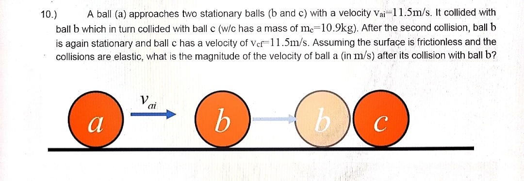 A ball (a) approaches two stationary balls (b and c) with a velocity vai-11.5m/s. It collided with
ball b which in turn collided with ball c (w/c has a mass of mc=10.9kg). After the second collision, ball b
is again stationary and ball c has a velocity of Vef-11.5m/s. Assuming the surface is frictionless and the
collisions are elastic, what is the magnitude of the velocity of ball a (in m/s) after its collision with ball b?
10.)
ai
a
b.
b.
