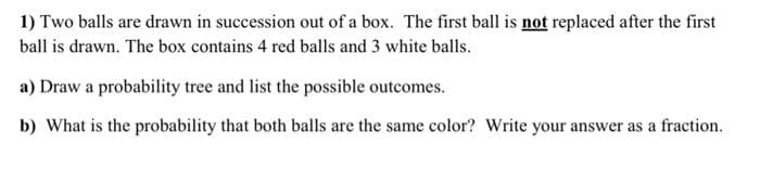 1) Two balls are drawn in succession out of a box. The first ball is not replaced after the first
ball is drawn. The box contains 4 red balls and 3 white balls.
a) Draw a probability tree and list the possible outcomes.
b) What is the probability that both balls are the same color? Write your answer as a fraction.
