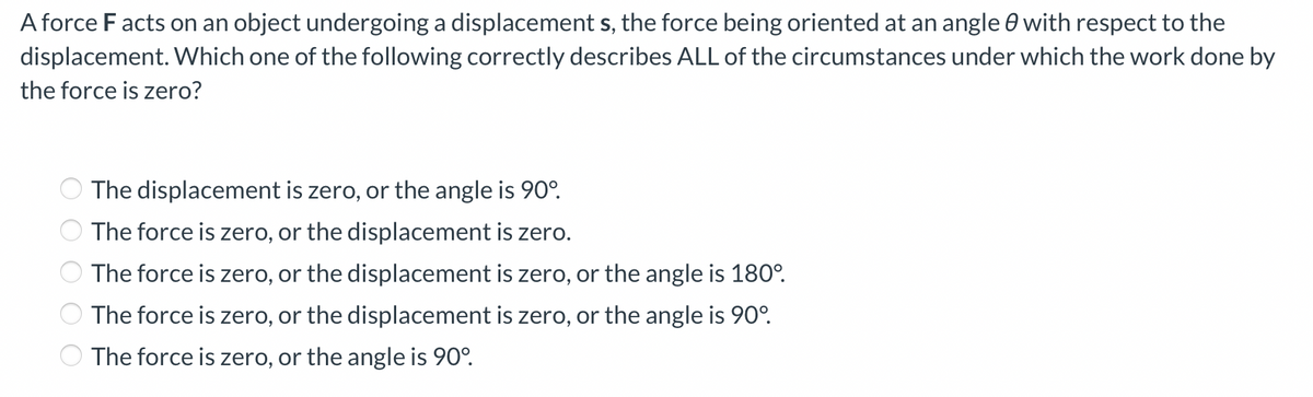 A force F acts on an object undergoing a displacement s, the force being oriented at an angle 0 with respect to the
displacement. Which one of the following correctly describes ALL of the circumstances under which the work done by
the force is zero?
The displacement is zero, or the angle is 90°.
The force is zero, or the displacement is zero.
The force is zero, or the displacement is zero, or the angle is 180°.
The force is zero, or the displacement is zero, or the angle is 90°.
The force is zero, or the angle is 90°.