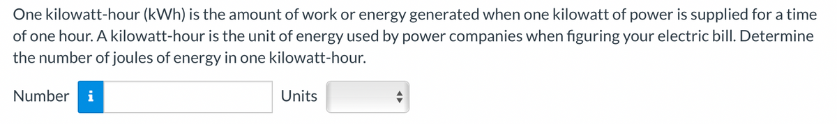 One kilowatt-hour (kWh) is the amount of work or energy generated when one kilowatt of power is supplied for a time
of one hour. A kilowatt-hour is the unit of energy used by power companies when figuring your electric bill. Determine
the number of joules of energy in one kilowatt-hour.
Number i
Units