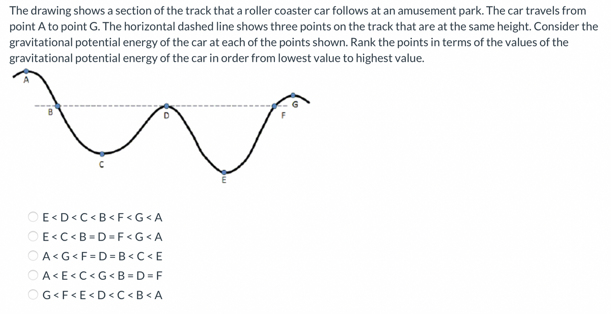 The drawing shows a section of the track that a roller coaster car follows at an amusement park. The car travels from
point A to point G. The horizontal dashed line shows three points on the track that are at the same height. Consider the
gravitational potential energy of the car at each of the points shown. Rank the points in terms of the values of the
gravitational potential energy of the car in order from lowest value to highest value.
✓
B
E<D<C<B< F<G <A
OE<C<B=D=F<G <A
A<G<F=D=B<C<E
A<E<C<G<B=D=F
OG< F<E<D<C<B<A
D