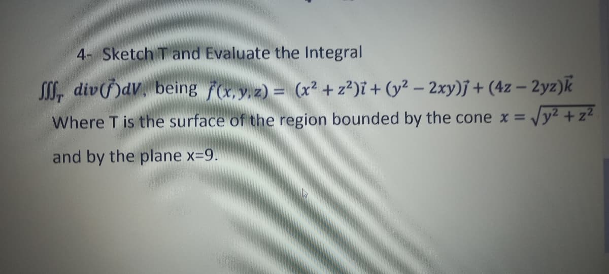 4- Sketch and Evaluate the Integral
, divdv. being f(x,y,z) = (x² + z²)i + (y² - 2xy)j + (4z - 2yz)k
Where T is the surface of the region bounded by the cone x = √y² + z²
and by the plane x=9.
