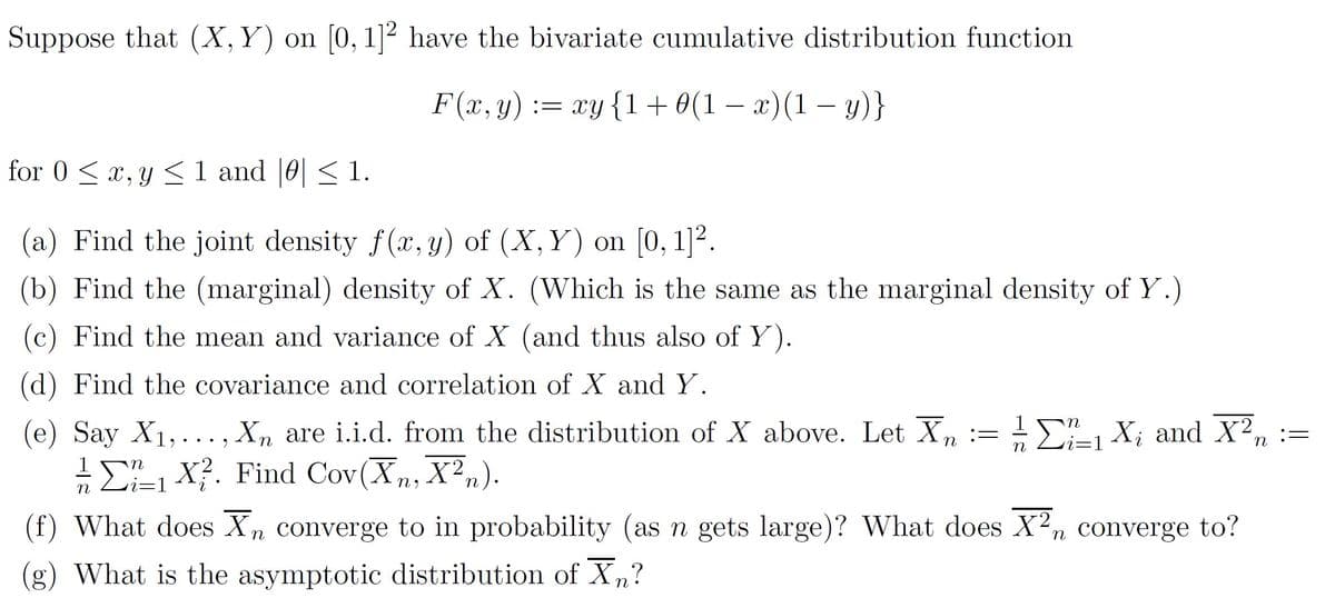 Suppose that (X,Y) on [0, 1]² have the bivariate cumulative distribution function
F(x, y) := xy{1+ 0(1 – x)(1 – y)}
-
for 0 < x, y < 1 and |0| < 1.
(a) Find the joint density f(x, y) of (X, Y) on [0, 1]².
(b) Find the (marginal) density of X. (Which is the same as the marginal density of Y.)
(c) Find the mean and variance of X (and thus also of Y).
(d) Find the covariance and correlation of X and Y.
1
i=1
(e) Say X1,...,
Σ X?. Find Cov (X, Χ.).
Xn are i.i.d. from the distribution of X above. Let Xn
Ε Σ Χ. and X .
1
n
(f) What does Xn converge to in probability (as n gets large)? What does X2n converge to?
(g) What is the asymptotic distribution of Xn?
