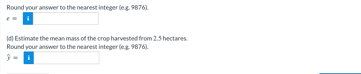 Round your answer to the nearest integer (e.g. 9876).
e = i
(d) Estimate the mean mass of the crop harvested from 2.5 hectares.
Round your answer to the nearest integer (e.g. 9876).
ŷ
=