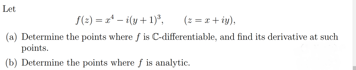Let
f(2) = x* – i(y + 1)³,
(2 = x + iy),
(a) Determine the points where f is C-differentiable, and find its derivative at such
points.
(b) Determine the points where ƒ is analytic.

