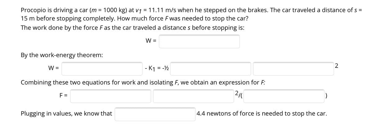 Procopio is driving a car (m = 1000 kg) at v1 = 11.11 m/s when he stepped on the brakes. The car traveled a distance of s =
15 m before stopping completely. How much force F was needed to stop the car?
The work done by the force Fas the car traveled a distance s before stopping is:
W =
By the work-energy theorem:
W =
- K1 = -2
%3D
Combining these two equations for work and isolating F, we obtain an expression for F:
F =
Plugging in values, we know that
4.4 newtons of force is needed to stop the car.
