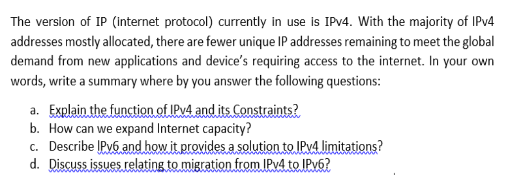 The version of IP (internet protocol) currently in use is IPV4. With the majority of IPV4
addresses mostly allocated, there are fewer unique IP addresses remaining to meet the global
demand from new applications and device's requiring access to the internet. In your own
words, write a summary where by you answer the following questions:
a. Explain the function of IPV4 and its Constraints?
b. How can we expand Internet capacity?
c. Describe ĮPV6 and how it provides a solution to IPV4 limitations?
d. Discuss issues relating to migration from IPV4 to IPV6?
