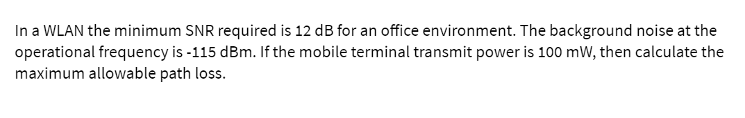 In a WLAN the minimum SNR required is 12 dB for an office environment. The background noise at the
operational frequency is -115 dBm. If the mobile terminal transmit power is 100 mW, then calculate the
maximum allowable path loss.
