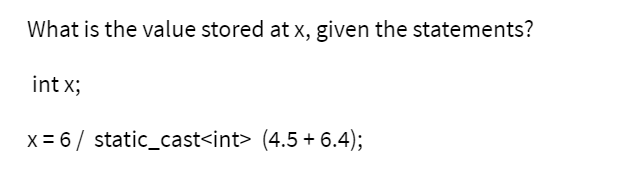What is the value stored at x, given the statements?
int x;
x = 6/ static_cast<int> (4.5 + 6.4);
