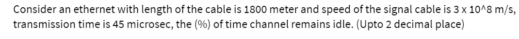 Consider an ethernet with length of the cable is 1800 meter and speed of the signal cable is 3 x 10^8 m/s,
transmission time is 45 microsec, the (%) of time channel remains idle. (Upto 2 decimal place)
