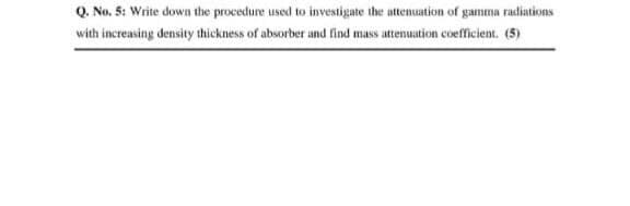 Q. No, 5: Write down the procedure used to investigate the attenuation of gamma radiations
with increasing density thickness of absorber and find mass attenuation coefficient. (5)

