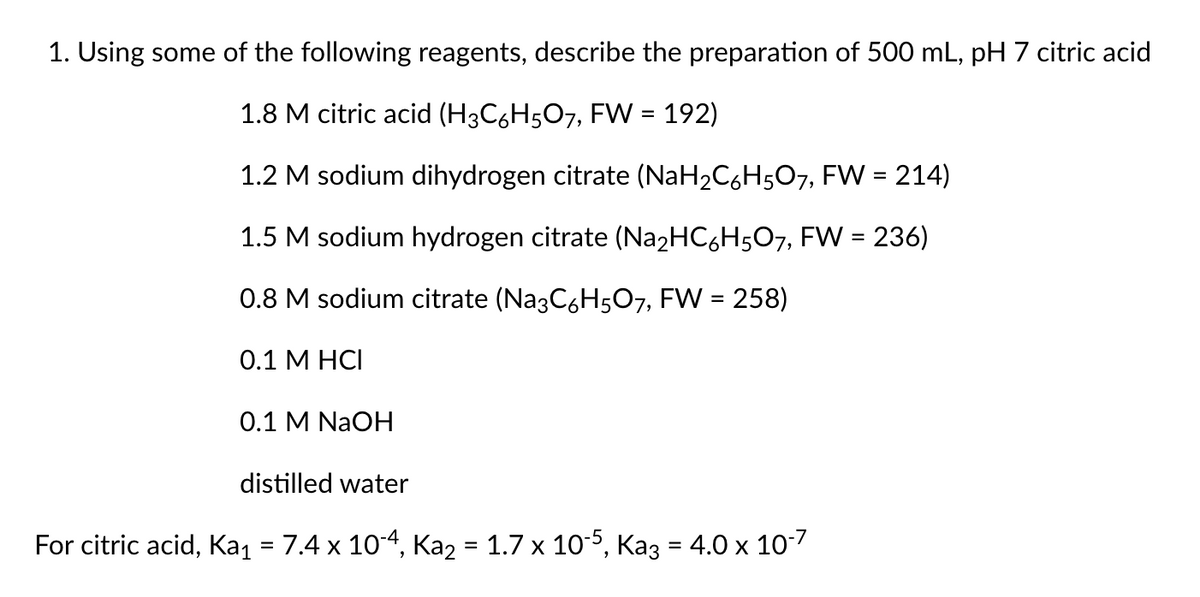 1. Using some of the following reagents, describe the preparation of 500 mL, pH 7 citric acid
1.8 M citric acid (H3C6H5O7, FW = 192)
1.2 M sodium dihydrogen citrate (NaH2C,H5O7, FW = 214)
1.5 M sodium hydrogen citrate (Na2HC6H507, FW = 236)
0.8 M sodium citrate (Na3C6H507, FW = 258)
0.1 М НСІ
О.1 M NaOH
distilled water
For citric acid, Kaj = 7.4 x 10-4, Ka2 = 1.7 x 10-5, Kaz = 4.0 x 10-7
%3D
%3D
