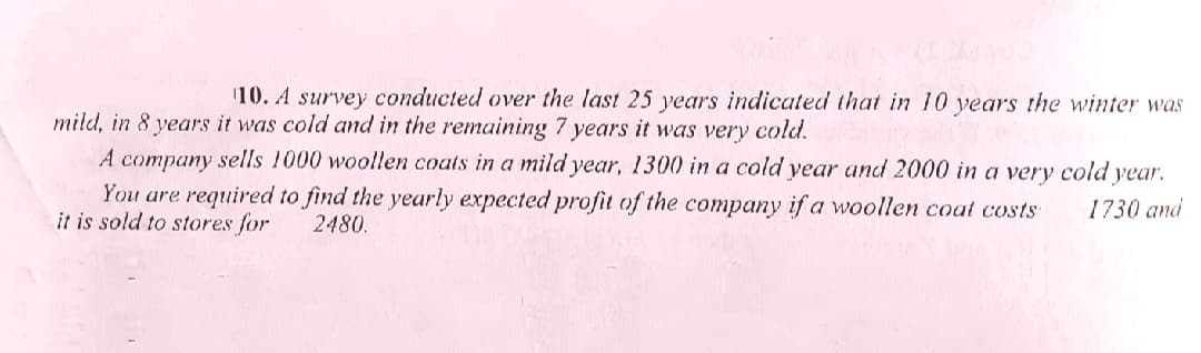 10. A survey conducted over the last 25 years indicated that in 10 years the winter was
mild, in 8 years it was cold and in the remaining 7 years it was very cold.
A company sells 1000 woollen coats in a mild year, 1300 in a cold year and 2000 in a very cold year.
You are required to find the yearly expected profit of the company if a woollen coat costs
it is sold to stores for
1730 and
2480.
