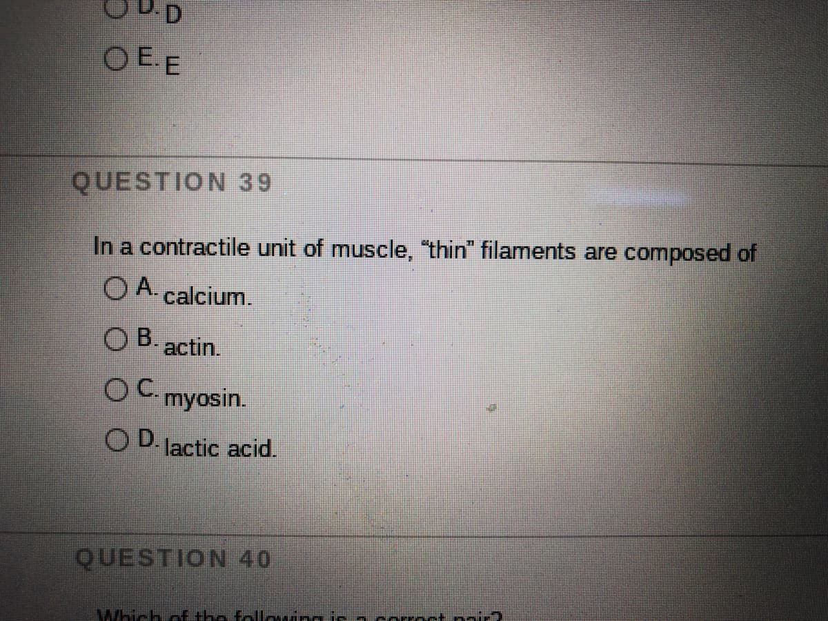 OEE
QUESTION 39
In a contractile unit of muscle, "thin" filaments are composed of
O A. calcium.
O B. actin.
OC myosin.
OD lactic acid.
QUESTION 40
Which ofE the following ir acorroct nnir?
