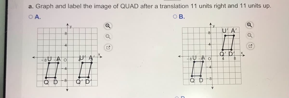 a. Graph and label the image of QUAD after a translation 11 units right and 11 units up.
O A.
O B.
'y
U A'
8
8
4
4
Q' DI
8U -A o
4
Q D
Q' D
Q D
