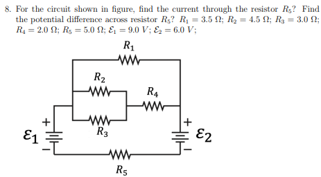 8. For the circuit shown in figure, find the current through the resistor Rs? Find
the potential difference across resistor R₁7 R₁ = 3.5 ; R₂ = 4.5 N; R₂ = 3.0 N;
R₁ = 2.0 2; R₁ = 5.0 N; &₁ = 9.0 V; &₂ = 6.0 V;
R₁
R₂
www
R4
ww
ww
R3
E1
R5
E2