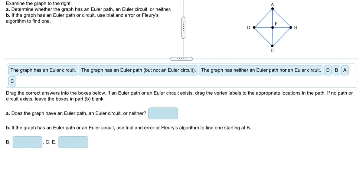 Examine the graph to the right.
a. Determine whether the graph has an Euler path, an Euler circuit, or neither.
b. If the graph has an Euler path or circuit, use trial and error or Fleury's
algorithm to find one.
D
B
.....
The graph has an Euler circuit.
The graph has an Euler path (but not an Euler circuit). The graph has neither an Euler path nor an Euler circuit. D BA
Drag the correct answers into the boxes below. If an Euler path or an Euler circuit exists, drag the vertex labels to the appropriate locations in the path. If no path or
circuit exists, leave the boxes in part (b) blank.
a. Does the graph have an Euler path, an Euler circuit, or neither?
b. If the graph has an Euler path or an Euler circuit, use trial and error or Fleury's algorithm to find one starting at B.
В,
С, Е,
.....
