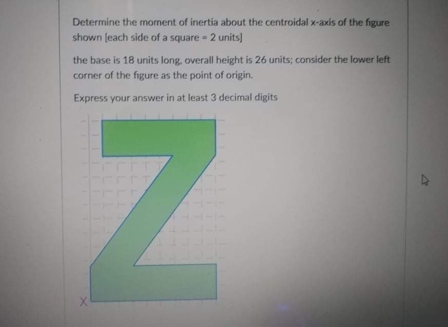 Determine the moment of inertia about the centroidal x-axis of the figure
shown (each side of a square 2 units]
the base is 18 units long, overall height is 26 units; consider the lower left
corner of the figure as the point of origin.
Express your answer in at least 3 decimal digits
