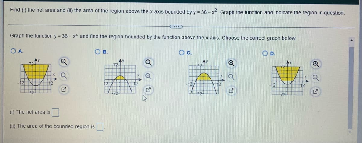 Find (i) the net area and (ii) the area of the region above the x-axis bounded by y = 36-x². Graph the function and indicate the region in question.
Graph the function y = 36-x and find the region bounded by the function above the x-axis. Choose the correct graph below.
O A.
Ay
Q
G
OB.
(i) The net area is
(ii) The area of the bounded region is
Ay
...
72.
O c.
Ау
72-
X
5
OD.
2
72
-72
Ay
Q