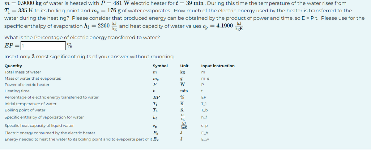 m = 0.9000 kg of water is heated with P = 481 W electric heater for t = 39 min. During this time the temperature of the water rises from
T₁ = 335 K to its boiling point and me = 176 g of water evaporates. How much of the electric energy used by the heater is transferred to the
water during the heating? Please consider that produced energy can be obtained by the product of power and time, so E = P t. Please use for the
kJ
specific enthalpy of evaporation hf = 2260 kJ and heat capacity of water values p = 4.1900
kgK
What is the Percentage of electric energy transferred to water?
EP = 1
%
Insert only 3 most significant digits of your answer without rounding.
Quantity
Symbol
Total mass of water
Mass of water that evaporates
Power of electric heater
Heating time
Percentage of electric energy transferred to water
Initial temperature of water
Boiling point of water
Specific enthalpy of vaporization for water
• ÉASZ SÁN
m
me
P
t
EP
T₁
Tb
he
Specific heat capacity of liquid water
Electric energy consumed by the electric heater
Energy needed to heat the water to its boiling point and to evaporate part of it Ew
Cp
Eh
Unit
***** °F
min
Input instruction
m
m_e
P
t
EP
T_1
T_b
h_f
c_p
E_h
E_W
