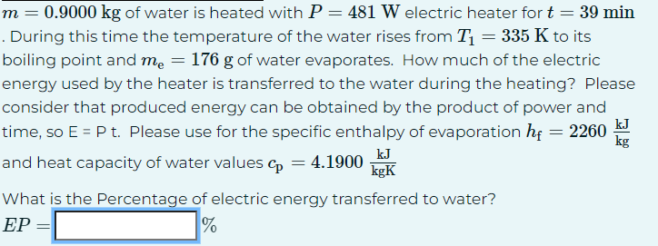 m = 0.9000 kg of water is heated with P = 481 W electric heater for t = 39 min
. During this time the temperature of the water rises from T₁ = 335 K to its
boiling point and me = 176 g of water evaporates. How much of the electric
energy used by the heater is transferred to the water during the heating? Please
consider that produced energy can be obtained by the product of power and
time, so E = P t. Please use for the specific enthalpy of evaporation hf = 2260
and heat capacity of water values cp = 4.1900
kJ
kgK
What is the Percentage of electric energy transferred to water?
EP =
%