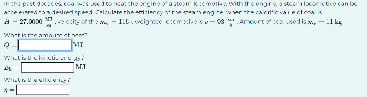 In the past decades, coal was used to heat the engine of a steam locomotive. With the engine, a steam locomotive can be
accelerated to a desired speed. Calculate the efficiency of the steam engine, when the calorific value of coal is
MJ
H = 27.9000 , velocity of the m, = 115 t weighted locomotive is v = 93 km. Amount of coal used is me = 11 kg
h
What is the amount of heat?
MJ
What is the kinetic energy?
Ek
MJ
=
What is the efficiency?
η =