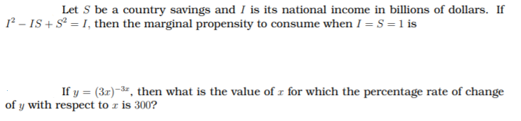 Let S be a country savings and I is its national income in billions of dollars. If
1² – IS + S² = I, then the marginal propensity to consume when I = S = 1 is
If y = (3r)-3", then what is the value of r for which the percentage rate of change
%3D
of y with respect to r is 300?
