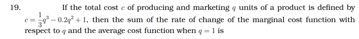 19.
If the total cost c of producing and marketing q units of a product is defined by
1
9³ – 0.2q² + 1, then the sum of the rate of change of the marginal cost function with
c =
respect to q and the average cost function when q = 1 is
